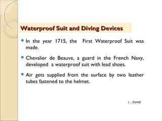  In the year 1715, the First Waterproof Suit was
made.
 Chevalier de Beauve, a guard in the French Navy,
developed a waterproof suit with lead shoes.
 Air gets supplied from the surface by two leather
tubes fastened to the helmet.
Waterproof Suit and Diving DevicesWaterproof Suit and Diving Devices
(…Contd)
 