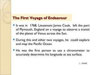  It was in 1768, Lieutenant James Cook, left the port
of Plymouth, England on a voyage to observe a transit
of the planet of Venus across the Sun.
 During this and other two voyages, he could explore
and map the Pacific Ocean.
 He was the first person to use a chronometer to
accurately determine his longitude at sea surface.
The First Voyage of EndeavourThe First Voyage of Endeavour
(…Contd)
 