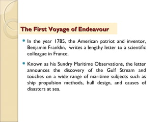 In the year 1785, the American patriot and inventor,
Benjamin Franklin, writes a lengthy letter to a scientific
colleague in France.
 Known as his Sundry Maritime Observations, the letter
announces the discovery of the Gulf Stream and
touches on a wide range of maritime subjects such as
ship propulsion methods, hull design, and causes of
disasters at sea.
The First Voyage of EndeavourThe First Voyage of Endeavour
 