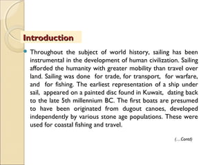 IntroductionIntroduction
 Throughout the subject of world history, sailing has been
instrumental in the development of human civilization. Sailing
afforded the humanity with greater mobility than travel over
land. Sailing was done for trade, for transport, for warfare,
and for fishing. The earliest representation of a ship under
sail, appeared on a painted disc found in Kuwait, dating back
to the late 5th millennium BC. The first boats are presumed
to have been originated from dugout canoes, developed
independently by various stone age populations. These were
used for coastal fishing and travel.
(…Contd)
 