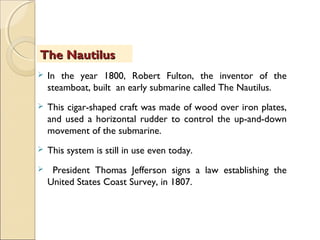 In the year 1800, Robert Fulton, the inventor of the
steamboat, built an early submarine called The Nautilus.
 This cigar-shaped craft was made of wood over iron plates,
and used a horizontal rudder to control the up-and-down
movement of the submarine.
 This system is still in use even today.
 President Thomas Jefferson signs a law establishing the
United States Coast Survey, in 1807.
The NautilusThe Nautilus
 