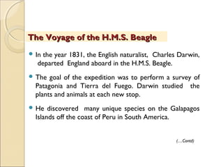  In the year 1831, the English naturalist, Charles Darwin,
departed England aboard in the H.M.S. Beagle.
 The goal of the expedition was to perform a survey of
Patagonia and Tierra del Fuego. Darwin studied the
plants and animals at each new stop.
 He discovered many unique species on the Galapagos
Islands off the coast of Peru in South America.
The Voyage of the H.M.S. BeagleThe Voyage of the H.M.S. Beagle
(…Contd)
 