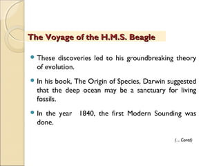  These discoveries led to his groundbreaking theory
of evolution.
 In his book, The Origin of Species, Darwin suggested
that the deep ocean may be a sanctuary for living
fossils.
 In the year 1840, the first Modern Sounding was
done.
The Voyage of the H.M.S. BeagleThe Voyage of the H.M.S. Beagle
(…Contd)
 