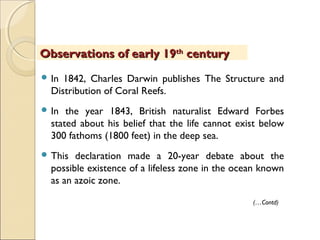  In 1842, Charles Darwin publishes The Structure and
Distribution of Coral Reefs.
 In the year 1843, British naturalist Edward Forbes
stated about his belief that the life cannot exist below
300 fathoms (1800 feet) in the deep sea.
 This declaration made a 20-year debate about the
possible existence of a lifeless zone in the ocean known
as an azoic zone.
Observations of early 19Observations of early 19thth
centurycentury
(…Contd)
 