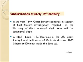  In the year 1849, Coast Survey soundings in support
of Gulf Stream investigations resulted in the
discovery of the continental shelf break and the
continental slope.
 In 1853, Louis F. de Pourtales of the U.S. Coast
Survey found indications of life in depths over 1000
fathoms (6000 feet), inside the deep sea.
(…Contd)
Observations of early 19Observations of early 19thth
centurycentury
 