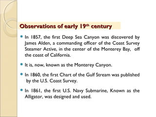  In 1857, the first Deep Sea Canyon was discovered by
James Alden, a commanding officer of the Coast Survey
Steamer Active, in the center of the Monterey Bay, off
the coast of California.
 It is, now, known as the Monterey Canyon.
 In 1860, the first Chart of the Gulf Stream was published
by the U.S. Coast Survey.
 In 1861, the first U.S. Navy Submarine, Known as the
Alligator, was designed and used.
Observations of early 19Observations of early 19thth
centurycentury
 