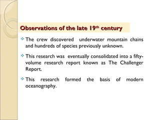  The crew discovered underwater mountain chains
and hundreds of species previously unknown.
 This research was eventually consolidated into a fifty-
volume research report known as The Challenger
Report.
 This research formed the basis of modern
oceanography.
Observations of the late 19Observations of the late 19thth
centurycentury
 