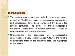  The earliest seaworthy boats might have been developed
as early as 45,000 years ago. Oceanographic explorations
and expeditions have been conducted by people for
several centuries. The birth of the oceanographic
navigation, dates back to several centuries. They all
contributed to the science of oceans.
 Understanding the sequences of Oceanographic
explorations is a very lengthy aspect. A few of the notable
contributions made in the historical past are highlighted
in this lesson.
IntroductionIntroduction
 