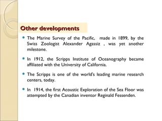  The Marine Survey of the Pacific, made in 1899, by the
Swiss Zoologist Alexander Agassiz , was yet another
milestone.
 In 1912, the Scripps Institute of Oceanography became
affiliated with the University of California.
 The Scripps is one of the world's leading marine research
centers, today.
 In 1914, the first Acoustic Exploration of the Sea Floor was
attempted by the Canadian inventor Reginald Fessenden.
Other developmentsOther developments
 