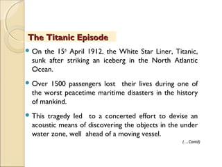  On the 15th
April 1912, the White Star Liner, Titanic,
sunk after striking an iceberg in the North Atlantic
Ocean.
 Over 1500 passengers lost their lives during one of
the worst peacetime maritime disasters in the history
of mankind.
 This tragedy led to a concerted effort to devise an
acoustic means of discovering the objects in the under
water zone, well ahead of a moving vessel.
The Titanic EpisodeThe Titanic Episode
(…Contd)
 