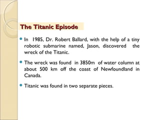  In 1985, Dr. Robert Ballard, with the help of a tiny
robotic submarine named, Jason, discovered the
wreck of the Titanic.
 The wreck was found in 3850m of water column at
about 500 km off the coast of Newfoundland in
Canada.
 Titanic was found in two separate pieces.
The Titanic EpisodeThe Titanic Episode
 
