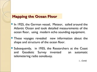  In 1925, the German vessel, Meteor, sailed around the
Atlantic Ocean and took detailed measurements of the
ocean floor, using modern echo sounding equipment.
 These voyages revealed new information about the
shape and structure of the ocean floor.
 Subsequently, in 1935, the Researchers at the Coast
and Geodetic Survey invented an automatic
telemetering radio sonobuoy.
Mapping the Ocean FloorMapping the Ocean Floor
(…Contd)
 