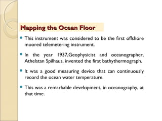  This instrument was considered to be the first offshore
moored telemetering instrument.
 In the year 1937,Geophysicist and oceanographer,
Athelstan Spilhaus, invented the first bathythermograph.
 It was a good measuring device that can continuously
record the ocean water temperature.
 This was a remarkable development, in oceanography, at
that time.
Mapping the Ocean FloorMapping the Ocean Floor
 