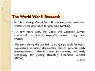  In 1941, during World War II, the electronic navigation
systems were developed for precision bombing.
 A few years later, the Coast and Geodetic Survey,
conducted its first hydrographic survey using these
systems.
 Research during the war led to many new tools for ocean
exploration, including deep-ocean camera systems, early
magnetometers, sidescan sonar instruments, and early
technology for guiding Remotely Operated Vehicles
(ROVs).
The World War II ResearchThe World War II Research
(…Contd)
 