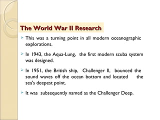  This was a turning point in all modern oceanographic
explorations.
 In 1943, the Aqua-Lung, the first modern scuba system
was designed.
 In 1951, the British ship, Challenger II, bounced the
sound waves off the ocean bottom and located the
sea's deepest point.
 It was subsequently named as the Challenger Deep.
The World War II ResearchThe World War II Research
 