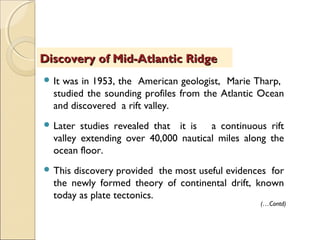  It was in 1953, the American geologist, Marie Tharp,
studied the sounding profiles from the Atlantic Ocean
and discovered a rift valley.
 Later studies revealed that it is a continuous rift
valley extending over 40,000 nautical miles along the
ocean floor.
 This discovery provided the most useful evidences for
the newly formed theory of continental drift, known
today as plate tectonics.
Discovery of Mid-Atlantic RidgeDiscovery of Mid-Atlantic Ridge
(…Contd)
 