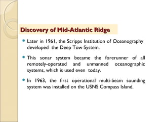  Later in 1961, the Scripps Institution of Oceanography
developed the Deep Tow System.
 This sonar system became the forerunner of all
remotely-operated and unmanned oceanographic
systems, which is used even today.
 In 1963, the first operational multi-beam sounding
system was installed on the USNS Compass Island.
Discovery of Mid-Atlantic RidgeDiscovery of Mid-Atlantic Ridge
 