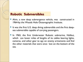 Alvin, a new deep submergence vehicle, was constructed in
1964-by the Woods Hole Oceanographic Institute.
 It was the first U.S. deep diving submersible and the first deep-
sea submersible capable of carrying passengers.
 In 1965, the first Underwater Robotic submarine, Halibut,
which can lower miles of lengths of its cables bearing lights,
cameras, and other gear to spy on enemy armaments and find
the other materials that were once lost on the bottom of the
sea.
Robotic SubmersiblesRobotic Submersibles
 