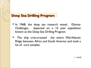  In 1968, the deep sea research vessel, Glomar
Challenger, departed on a 15 year expedition
known as the Deep Sea Drilling Program.
 The ship criss-crossed the entire Mid-Atlantic
Ridge between Africa and South America and took a
lot of core samples.
Deep Sea Drilling ProgramDeep Sea Drilling Program
(…Contd)
 
