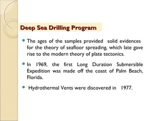  The ages of the samples provided solid evidences
for the theory of seafloor spreading, which late gave
rise to the modern theory of plate tectonics.
 In 1969, the first Long Duration Submersible
Expedition was made off the coast of Palm Beach,
Florida.
 Hydrothermal Vents were discovered in 1977.
Deep Sea Drilling ProgramDeep Sea Drilling Program
 
