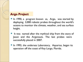  In 1990, a program known as, Argo, was started by
deploying 3,000 robotic probes throughout the world's
oceans to monitor the climate, weather, and sea surface
height.
 It was named after the mythical ship from the story of
Jason and the Argonauts. The last probes were
successfully placed in 2007.
 In 1993, the undersea Laboratory, Aquarius, began its
operation off the coast of Key Largo, Florida.
Argo ProjectArgo Project
 