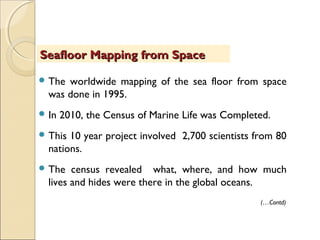  The worldwide mapping of the sea floor from space
was done in 1995.
 In 2010, the Census of Marine Life was Completed.
 This 10 year project involved 2,700 scientists from 80
nations.
 The census revealed what, where, and how much
lives and hides were there in the global oceans.
Seafloor Mapping from SpaceSeafloor Mapping from Space
(…Contd)
 