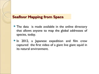  The data is made available in the online directory
that allows anyone to map the global addresses of
species, today.
 In 2012, a Japanese expedition and film crew
captured the first video of a giant live giant squid in
its natural environment.
Seafloor Mapping from SpaceSeafloor Mapping from Space
 