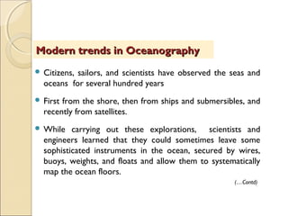  Citizens, sailors, and scientists have observed the seas and
oceans for several hundred years
 First from the shore, then from ships and submersibles, and
recently from satellites.
 While carrying out these explorations, scientists and
engineers learned that they could sometimes leave some
sophisticated instruments in the ocean, secured by wires,
buoys, weights, and floats and allow them to systematically
map the ocean floors.
Modern trends in OceanographyModern trends in Oceanography
(…Contd)
 