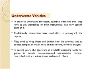  In order to understand the ocean, scientists often find that they
have to get themselves or their instruments into very specific
parts of it.
 Traditionally, researchers have used ships to photograph the
depths.
 They used to drop floats and drifters into the currents, and to
collect samples of water, rock, and marine life, for their analysis.
 In recent years, the spectrum of available observing tools has
grown to include human-occupied submersibles, remote-
controlled vehicles, autonomous, and towed robots.
Underwater VehiclesUnderwater Vehicles
 