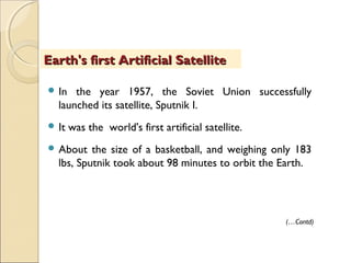  In the year 1957, the Soviet Union successfully
launched its satellite, Sputnik I.
 It was the world's first artificial satellite.
 About the size of a basketball, and weighing only 183
lbs, Sputnik took about 98 minutes to orbit the Earth.
Earth's first Artificial SatelliteEarth's first Artificial Satellite
(…Contd)
 