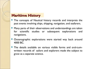  The concepts of Nautical history records and interprets the
past events involving ships, shipping, navigation, and seafarers.
 Many parts of their observations and understandings are taken
for scientific studies or subsequent explorations and
navigations.
 Oceanographic explorations were started way back around
4000 BC.
 The details available on various visible forms and oral-cum-
written records of sailors and explorers made the subject to
grow as a separate science.
Maritime HistoryMaritime History
 