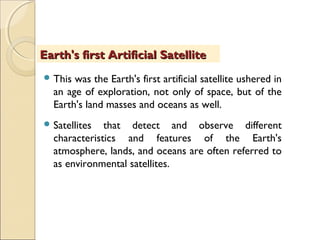  This was the Earth's first artificial satellite ushered in
an age of exploration, not only of space, but of the
Earth's land masses and oceans as well.
 Satellites that detect and observe different
characteristics and features of the Earth's
atmosphere, lands, and oceans are often referred to
as environmental satellites.
Earth's first Artificial SatelliteEarth's first Artificial Satellite
 