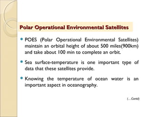  POES (Polar Operational Environmental Satellites)
maintain an orbital height of about 500 miles(900km)
and take about 100 min to complete an orbit.
 Sea surface-temperature is one important type of
data that these satellites provide.
 Knowing the temperature of ocean water is an
important aspect in oceanography.
Polar Operational Environmental SatellitesPolar Operational Environmental Satellites
(…Contd)
 