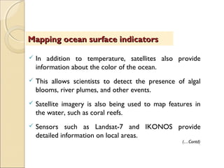  In addition to temperature, satellites also provide
information about the color of the ocean.
 This allows scientists to detect the presence of algal
blooms, river plumes, and other events.
 Satellite imagery is also being used to map features in
the water, such as coral reefs.
 Sensors such as Landsat-7 and IKONOS provide
detailed information on local areas.
Mapping ocean surface indicatorsMapping ocean surface indicators
(…Contd)
 