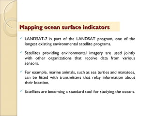  LANDSAT-7 is part of the LANDSAT program, one of the
longest existing environmental satellite programs.
 Satellites providing environmental imagery are used jointly
with other organizations that receive data from various
sensors.
 For example, marine animals, such as sea turtles and manatees,
can be fitted with transmitters that relay information about
their location.
 Satellites are becoming a standard tool for studying the oceans.
Mapping ocean surface indicatorsMapping ocean surface indicators
 