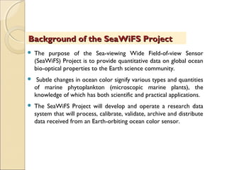  The purpose of the Sea-viewing Wide Field-of-view Sensor
(SeaWiFS) Project is to provide quantitative data on global ocean
bio-optical properties to the Earth science community.
 Subtle changes in ocean color signify various types and quantities
of marine phytoplankton (microscopic marine plants), the
knowledge of which has both scientific and practical applications.
 The SeaWiFS Project will develop and operate a research data
system that will process, calibrate, validate, archive and distribute
data received from an Earth-orbiting ocean color sensor.
Background of the SeaWiFS ProjectBackground of the SeaWiFS Project
 