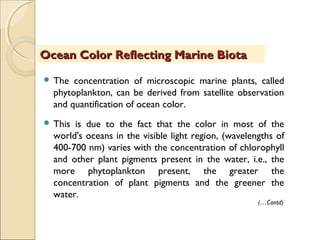 The concentration of microscopic marine plants, called
phytoplankton, can be derived from satellite observation
and quantification of ocean color.
 This is due to the fact that the color in most of the
world's oceans in the visible light region, (wavelengths of
400-700 nm) varies with the concentration of chlorophyll
and other plant pigments present in the water, i.e., the
more phytoplankton present, the greater the
concentration of plant pigments and the greener the
water.
Ocean Color Reflecting Marine BiotaOcean Color Reflecting Marine Biota
(…Contd)
 