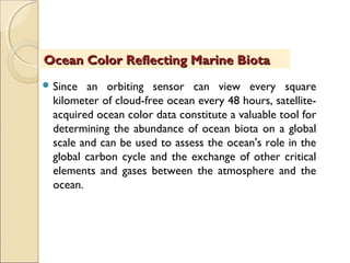 Since an orbiting sensor can view every square
kilometer of cloud-free ocean every 48 hours, satellite-
acquired ocean color data constitute a valuable tool for
determining the abundance of ocean biota on a global
scale and can be used to assess the ocean's role in the
global carbon cycle and the exchange of other critical
elements and gases between the atmosphere and the
ocean.
Ocean Color Reflecting Marine BiotaOcean Color Reflecting Marine Biota
 