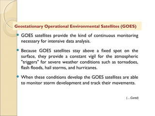  GOES satellites provide the kind of continuous monitoring
necessary for intensive data analysis.
 Because GOES satellites stay above a fixed spot on the
surface, they provide a constant vigil for the atmospheric
"triggers" for severe weather conditions such as tornadoes,
flash floods, hail storms, and hurricanes.
 When these conditions develop the GOES satellites are able
to monitor storm development and track their movements.
Geostationary Operational Environmental Satellites (GOES)
(…Contd)
 