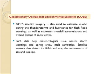  GOES satellite imagery is also used to estimate rainfall
during the thunderstorms and hurricanes for flash flood
warnings, as well as estimates snowfall accumulations and
overall extent of snow cover.
 Such data help meteorologists issue winter storm
warnings and spring snow melt advisories. Satellite
sensors also detect ice fields and map the movements of
sea and lake ice.
Geostationary Operational Environmental Satellites (GOES)
 