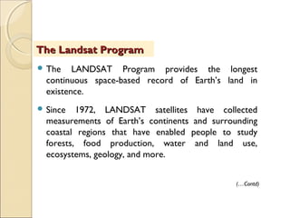  The LANDSAT Program provides the longest
continuous space-based record of Earth’s land in
existence.
 Since 1972, LANDSAT satellites have collected
measurements of Earth’s continents and surrounding
coastal regions that have enabled people to study
forests, food production, water and land use,
ecosystems, geology, and more.
The Landsat ProgramThe Landsat Program
(…Contd)
 