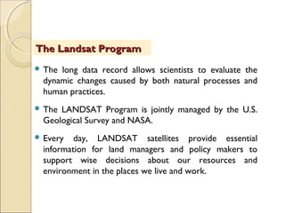 The long data record allows scientists to evaluate the
dynamic changes caused by both natural processes and
human practices.
 The LANDSAT Program is jointly managed by the U.S.
Geological Survey and NASA.
 Every day, LANDSAT satellites provide essential
information for land managers and policy makers to
support wise decisions about our resources and
environment in the places we live and work.
The Landsat ProgramThe Landsat Program
 