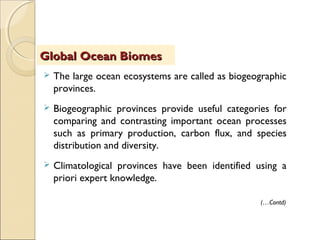  The large ocean ecosystems are called as biogeographic
provinces.
 Biogeographic provinces provide useful categories for
comparing and contrasting important ocean processes
such as primary production, carbon flux, and species
distribution and diversity.
 Climatological provinces have been identified using a
priori expert knowledge.
Global Ocean BiomesGlobal Ocean Biomes
(…Contd)
 
