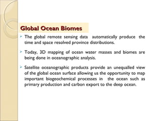  The global remote sensing data automatically produce  the
time and space resolved province distributions.
 Today, 3D mapping of ocean water masses and biomes are
being done in oceanographic analysis.
 Satellite oceanographic products provide an unequalled view
of the global ocean surface allowing us the opportunity to map
important biogeochemical processes in the ocean such as
primary production and carbon export to the deep ocean.
Global Ocean BiomesGlobal Ocean Biomes
 