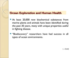  At least 20,000 new biochemical substances from
marine plants and animals have been identified during
the past 30 years, many with unique properties useful
in fighting disease.
 “Biodiscovery” researchers have had success in all
types of ocean environments.
Ocean Exploration and Human HealthOcean Exploration and Human Health
(…Contd)
 