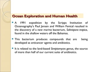  A 1991 expedition by the Scripps Institution of
Oceanography’s Paul Jensen and William Fenical resulted in
the discovery of a new marine bacterium, Salinispora tropica,
found in the shallow waters off the Bahamas.
 This bacterium produces compounds that are being
developed as anticancer agents and antibiotics.
 It is related to the land-based Streptomyces genus, the source
of more than half of our current suite of antibiotics.
Ocean Exploration and Human HealthOcean Exploration and Human Health
 