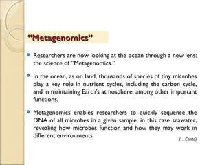  Researchers are now looking at the ocean through a new lens:
the science of ”Metagenomics.”
 In the ocean, as on land, thousands of species of tiny microbes
play a key role in nutrient cycles, including the carbon cycle,
and in maintaining Earth’s atmosphere, among other important
functions.
 Metagenomics enables researchers to quickly sequence the
DNA of all microbes in a given sample, in this case seawater,
revealing how microbes function and how they may work in
different environments.
““Metagenomics”Metagenomics”
(…Contd)
 