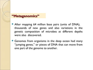  After mapping 64 million base pairs (units of DNA),
thousands of new genes and also variations in the
genetic composition of microbes at different depths
were also discovered.
 Genomes from organisms in the deep ocean had many
“jumping genes,” or pieces of DNA that can move from
one part of the genome to another.
““Metagenomics”Metagenomics”
 