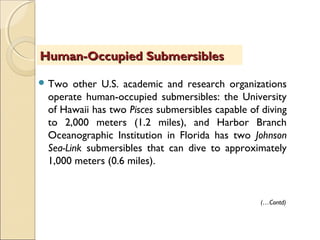 Two other U.S. academic and research organizations
operate human-occupied submersibles: the University
of Hawaii has two Pisces submersibles capable of diving
to 2,000 meters (1.2 miles), and Harbor Branch
Oceanographic Institution in Florida has two Johnson
Sea-Link submersibles that can dive to approximately
1,000 meters (0.6 miles).
Human-Occupied SubmersiblesHuman-Occupied Submersibles
(…Contd)
 