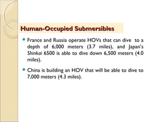  France and Russia operate HOVs that can dive to a
depth of 6,000 meters (3.7 miles), and Japan’s
Shinkai 6500 is able to dive down 6,500 meters (4.0
miles).
 China is building an HOV that will be able to dive to
7,000 meters (4.3 miles).
Human-Occupied SubmersiblesHuman-Occupied Submersibles
 
